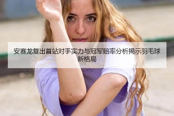 安赛龙复出首站对手实力与冠军赔率分析揭示羽毛球新格局